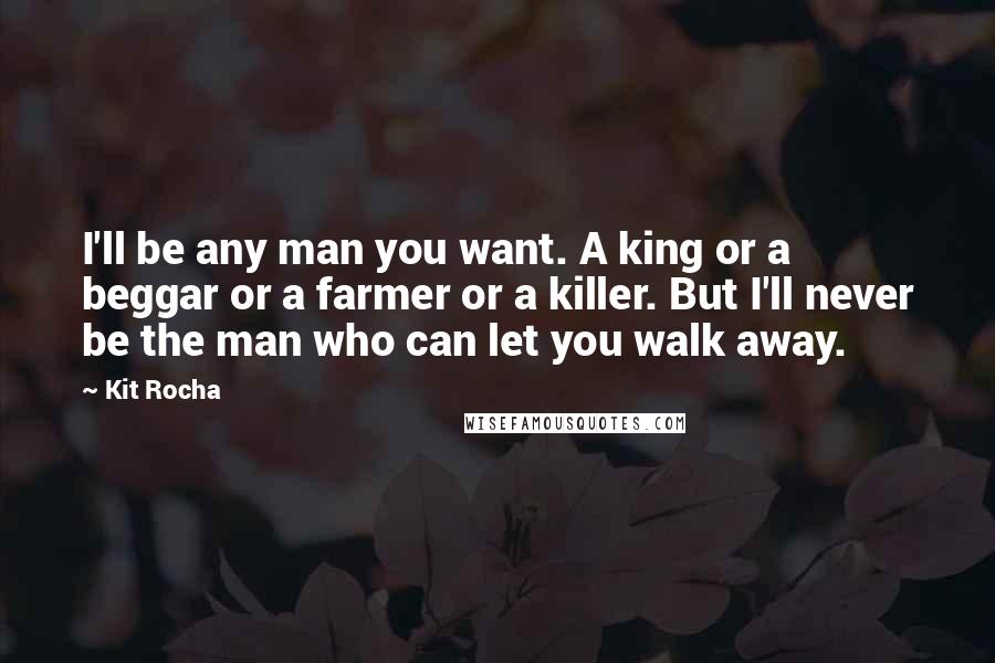 Kit Rocha Quotes: I'll be any man you want. A king or a beggar or a farmer or a killer. But I'll never be the man who can let you walk away.