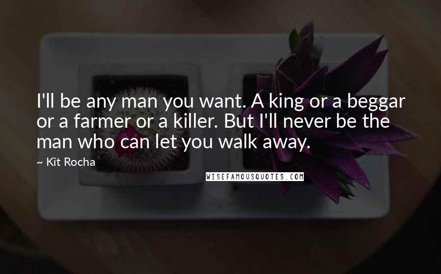 Kit Rocha Quotes: I'll be any man you want. A king or a beggar or a farmer or a killer. But I'll never be the man who can let you walk away.