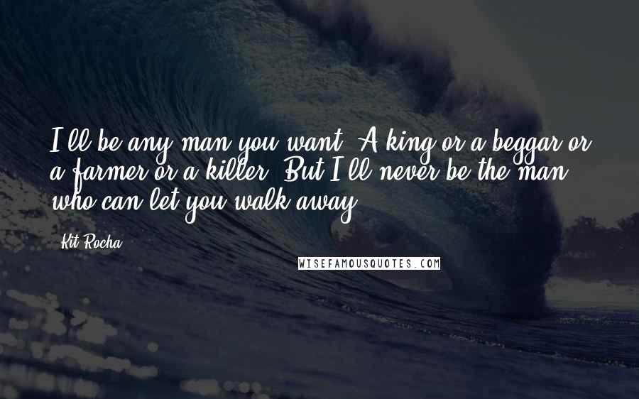 Kit Rocha Quotes: I'll be any man you want. A king or a beggar or a farmer or a killer. But I'll never be the man who can let you walk away.