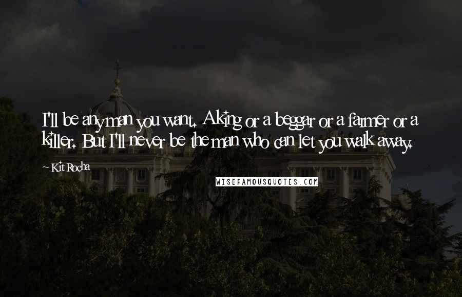 Kit Rocha Quotes: I'll be any man you want. A king or a beggar or a farmer or a killer. But I'll never be the man who can let you walk away.