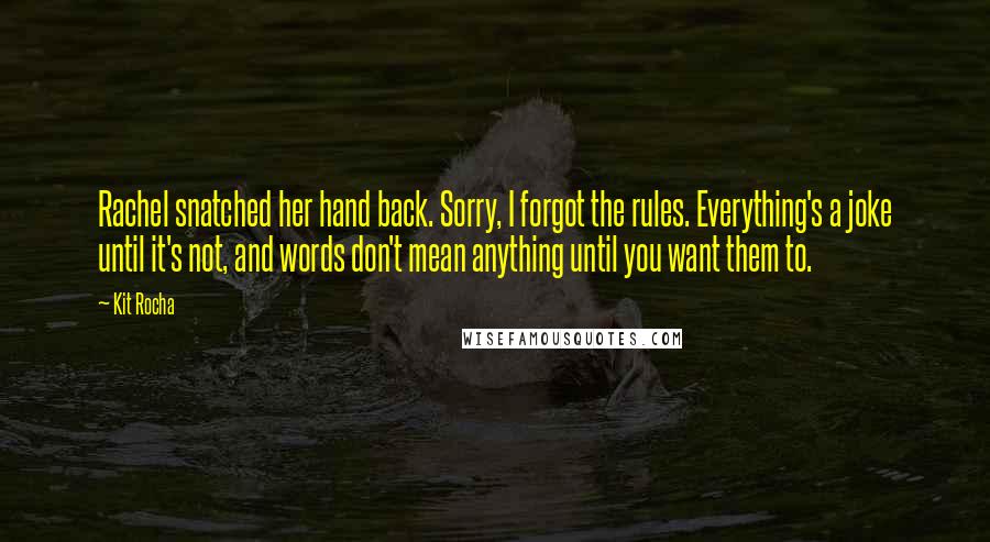 Kit Rocha Quotes: Rachel snatched her hand back. Sorry, I forgot the rules. Everything's a joke until it's not, and words don't mean anything until you want them to.