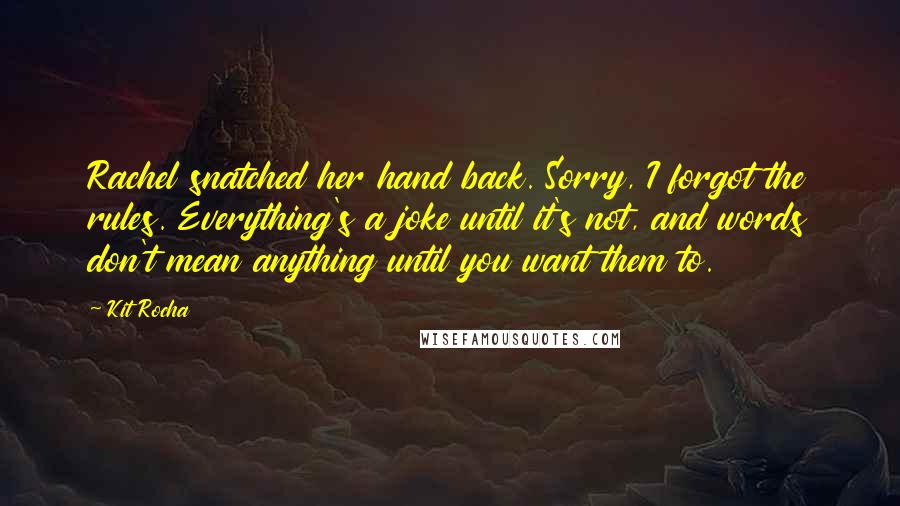 Kit Rocha Quotes: Rachel snatched her hand back. Sorry, I forgot the rules. Everything's a joke until it's not, and words don't mean anything until you want them to.