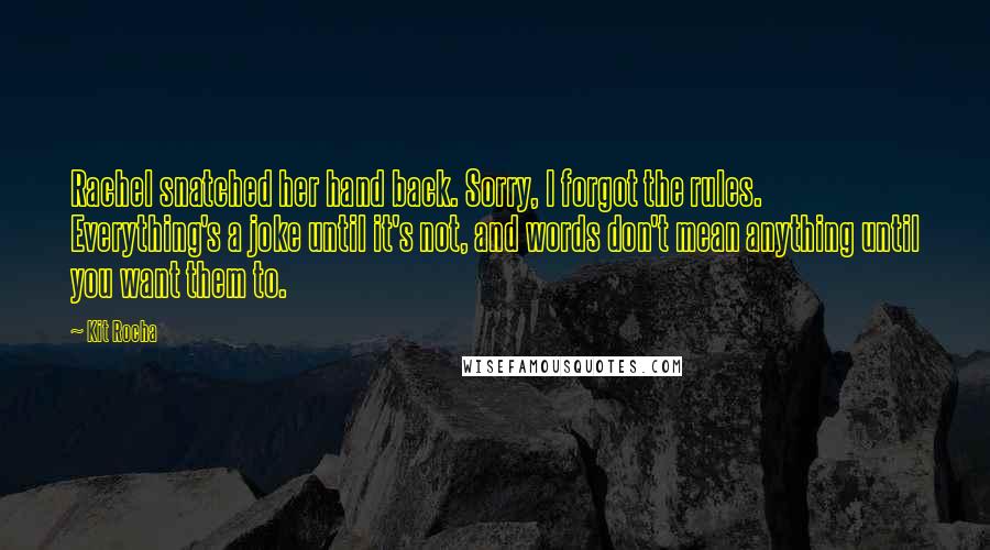 Kit Rocha Quotes: Rachel snatched her hand back. Sorry, I forgot the rules. Everything's a joke until it's not, and words don't mean anything until you want them to.