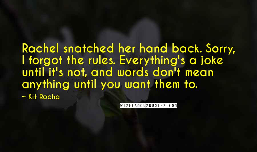 Kit Rocha Quotes: Rachel snatched her hand back. Sorry, I forgot the rules. Everything's a joke until it's not, and words don't mean anything until you want them to.