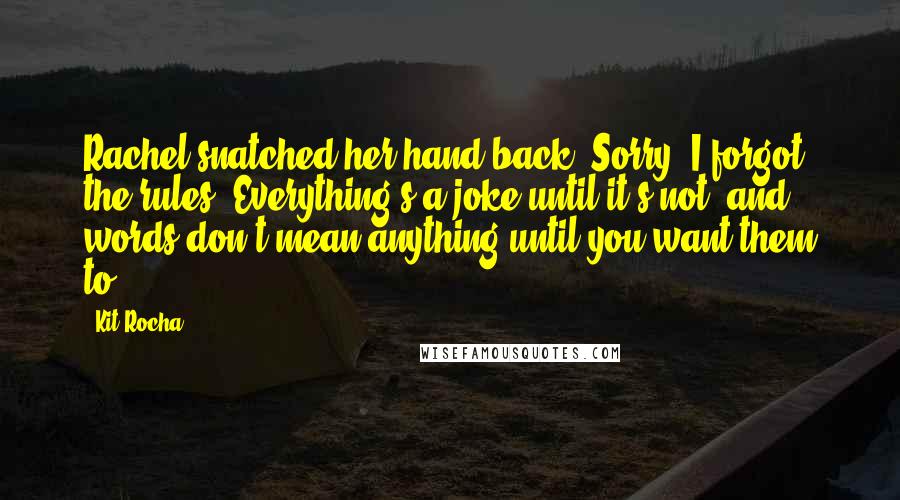 Kit Rocha Quotes: Rachel snatched her hand back. Sorry, I forgot the rules. Everything's a joke until it's not, and words don't mean anything until you want them to.