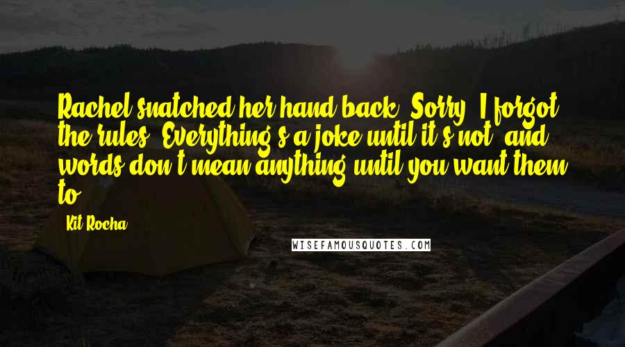 Kit Rocha Quotes: Rachel snatched her hand back. Sorry, I forgot the rules. Everything's a joke until it's not, and words don't mean anything until you want them to.