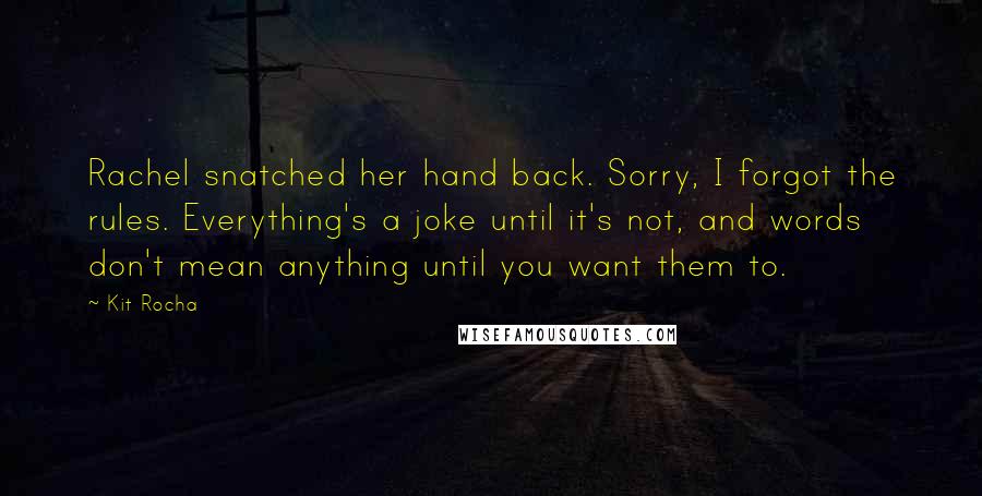 Kit Rocha Quotes: Rachel snatched her hand back. Sorry, I forgot the rules. Everything's a joke until it's not, and words don't mean anything until you want them to.