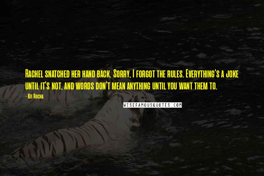 Kit Rocha Quotes: Rachel snatched her hand back. Sorry, I forgot the rules. Everything's a joke until it's not, and words don't mean anything until you want them to.