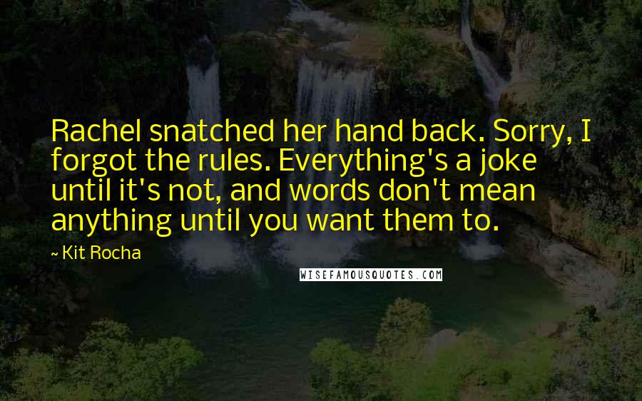 Kit Rocha Quotes: Rachel snatched her hand back. Sorry, I forgot the rules. Everything's a joke until it's not, and words don't mean anything until you want them to.