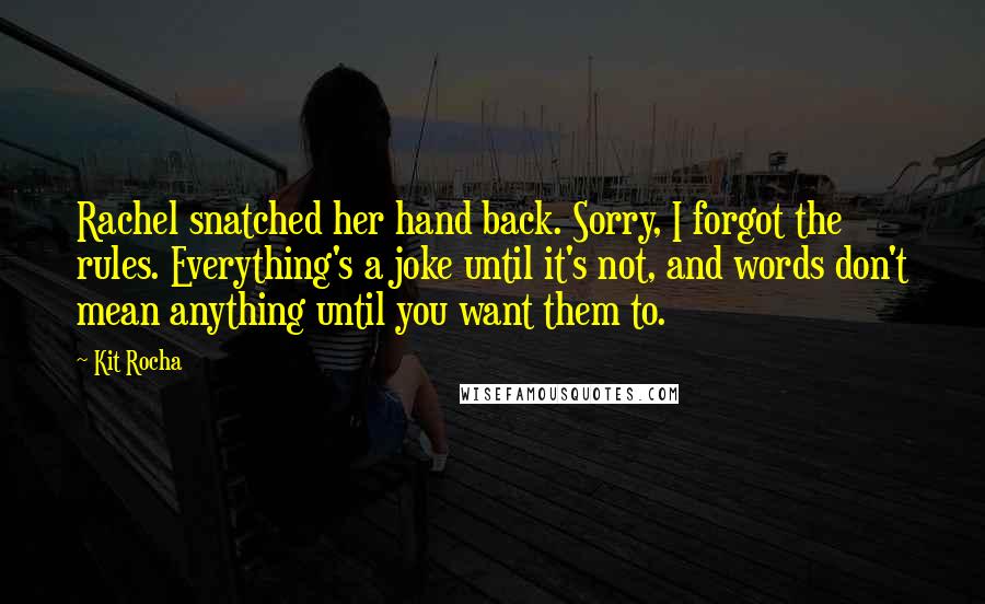 Kit Rocha Quotes: Rachel snatched her hand back. Sorry, I forgot the rules. Everything's a joke until it's not, and words don't mean anything until you want them to.