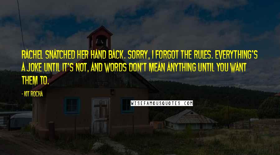 Kit Rocha Quotes: Rachel snatched her hand back. Sorry, I forgot the rules. Everything's a joke until it's not, and words don't mean anything until you want them to.