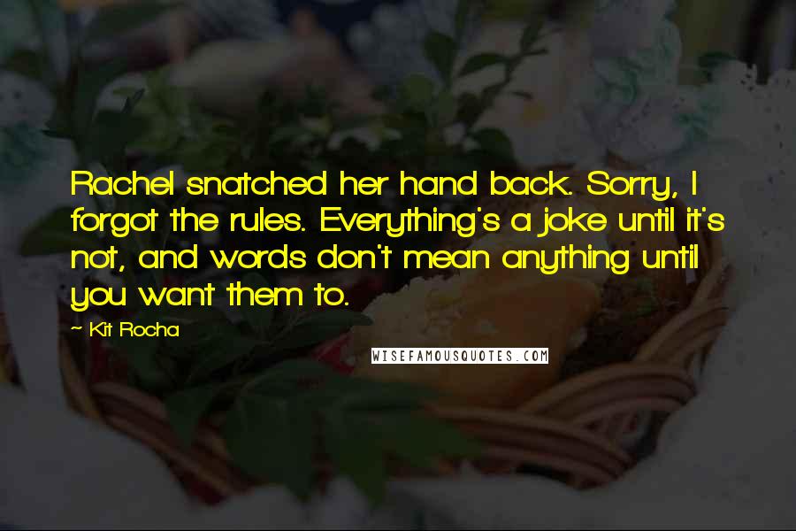 Kit Rocha Quotes: Rachel snatched her hand back. Sorry, I forgot the rules. Everything's a joke until it's not, and words don't mean anything until you want them to.