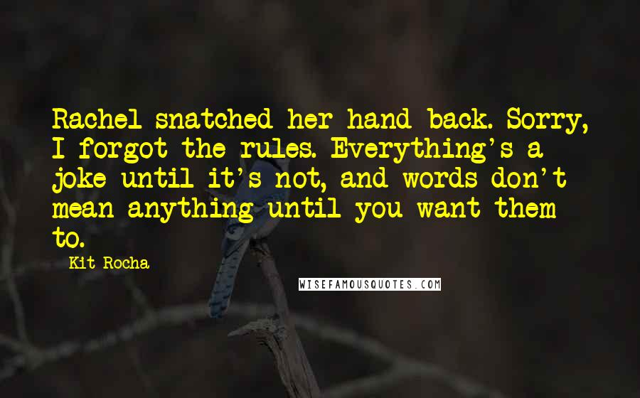 Kit Rocha Quotes: Rachel snatched her hand back. Sorry, I forgot the rules. Everything's a joke until it's not, and words don't mean anything until you want them to.