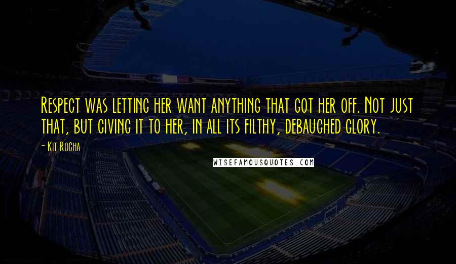 Kit Rocha Quotes: Respect was letting her want anything that got her off. Not just that, but giving it to her, in all its filthy, debauched glory.