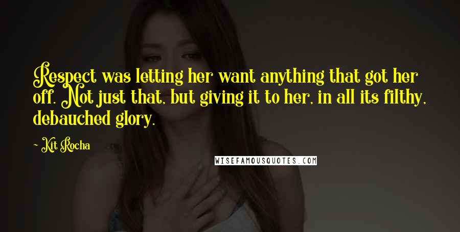 Kit Rocha Quotes: Respect was letting her want anything that got her off. Not just that, but giving it to her, in all its filthy, debauched glory.