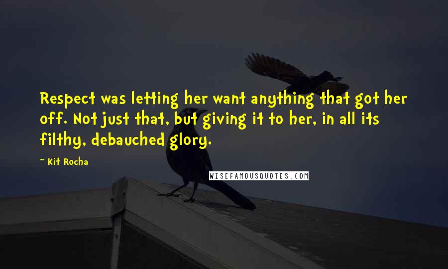 Kit Rocha Quotes: Respect was letting her want anything that got her off. Not just that, but giving it to her, in all its filthy, debauched glory.