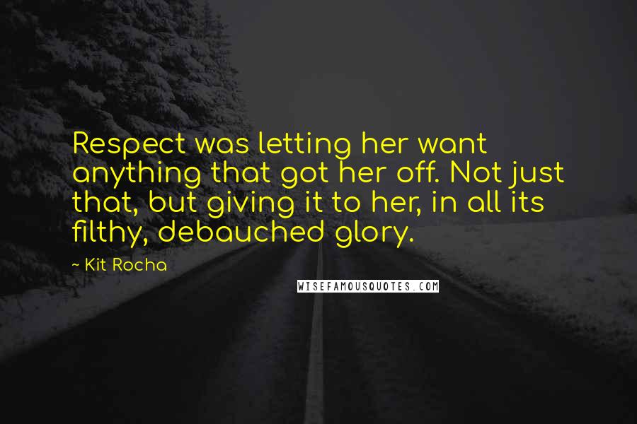 Kit Rocha Quotes: Respect was letting her want anything that got her off. Not just that, but giving it to her, in all its filthy, debauched glory.