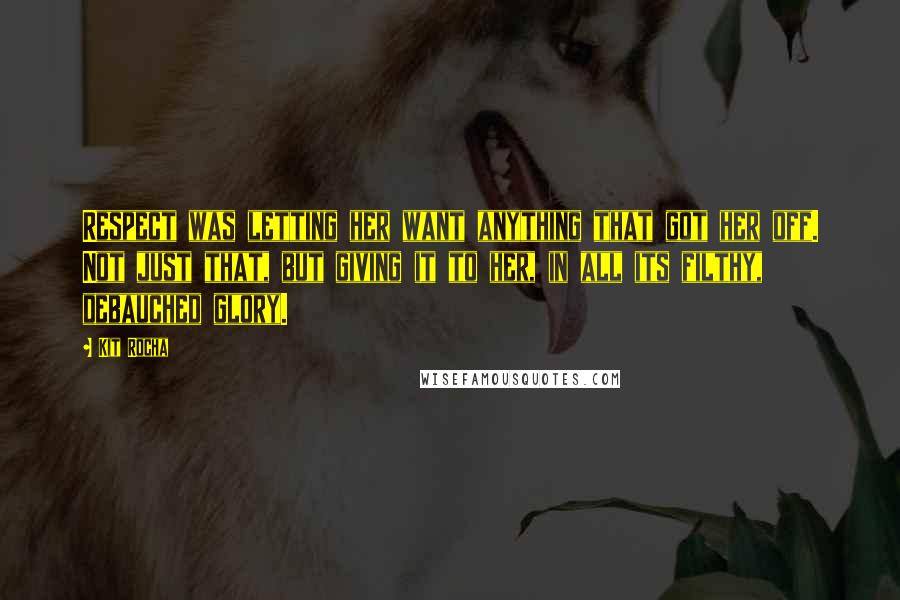 Kit Rocha Quotes: Respect was letting her want anything that got her off. Not just that, but giving it to her, in all its filthy, debauched glory.