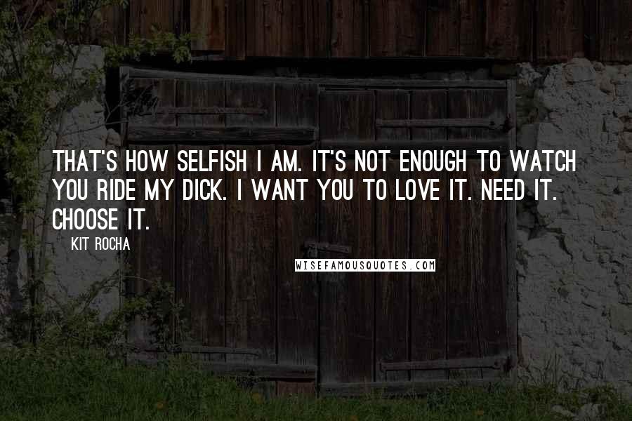 Kit Rocha Quotes: That's how selfish I am. It's not enough to watch you ride my dick. I want you to love it. Need it. Choose it.