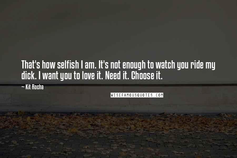 Kit Rocha Quotes: That's how selfish I am. It's not enough to watch you ride my dick. I want you to love it. Need it. Choose it.
