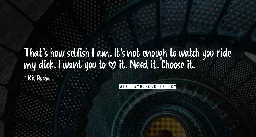 Kit Rocha Quotes: That's how selfish I am. It's not enough to watch you ride my dick. I want you to love it. Need it. Choose it.