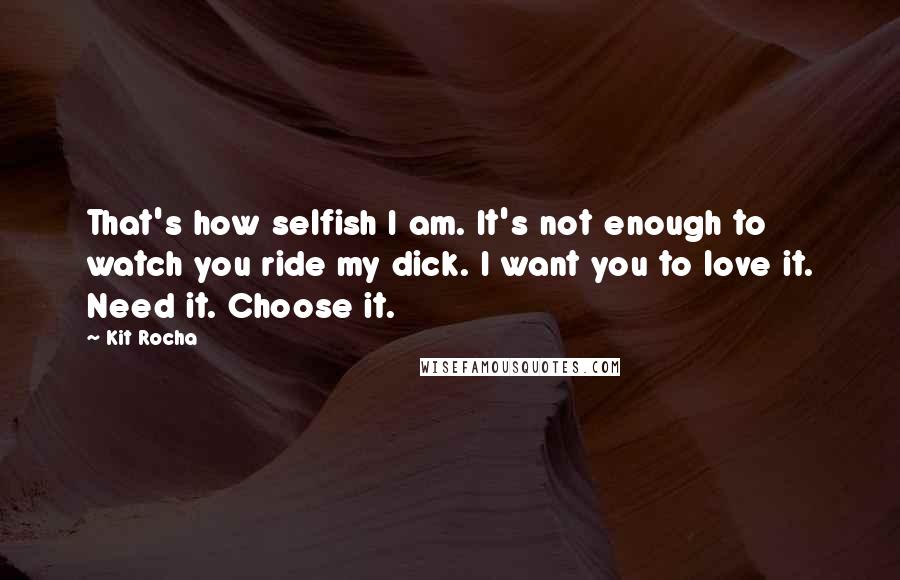 Kit Rocha Quotes: That's how selfish I am. It's not enough to watch you ride my dick. I want you to love it. Need it. Choose it.