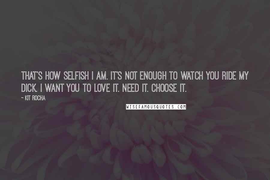 Kit Rocha Quotes: That's how selfish I am. It's not enough to watch you ride my dick. I want you to love it. Need it. Choose it.