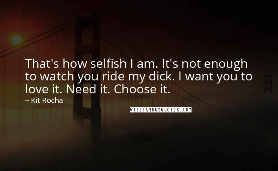 Kit Rocha Quotes: That's how selfish I am. It's not enough to watch you ride my dick. I want you to love it. Need it. Choose it.