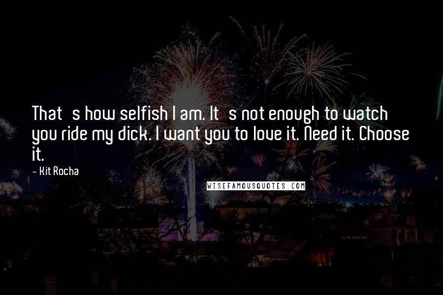 Kit Rocha Quotes: That's how selfish I am. It's not enough to watch you ride my dick. I want you to love it. Need it. Choose it.