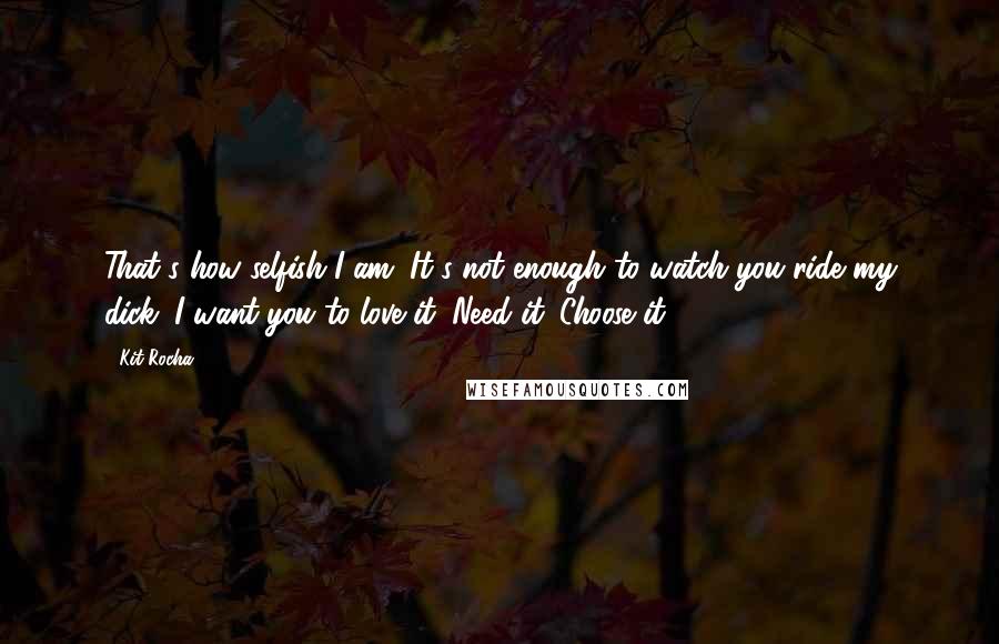 Kit Rocha Quotes: That's how selfish I am. It's not enough to watch you ride my dick. I want you to love it. Need it. Choose it.