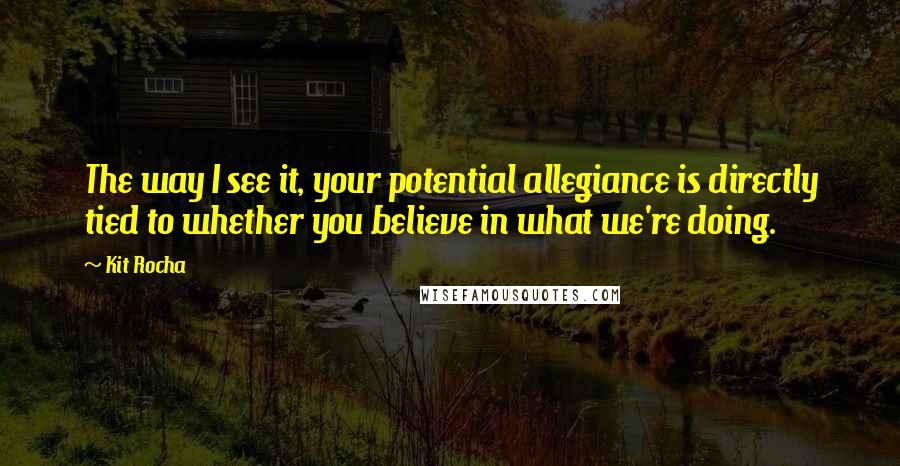 Kit Rocha Quotes: The way I see it, your potential allegiance is directly tied to whether you believe in what we're doing.