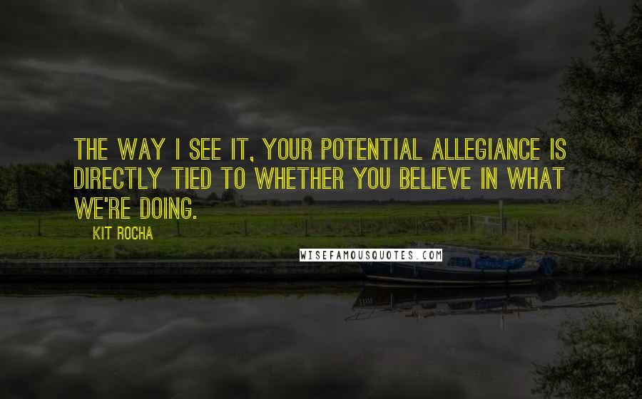 Kit Rocha Quotes: The way I see it, your potential allegiance is directly tied to whether you believe in what we're doing.