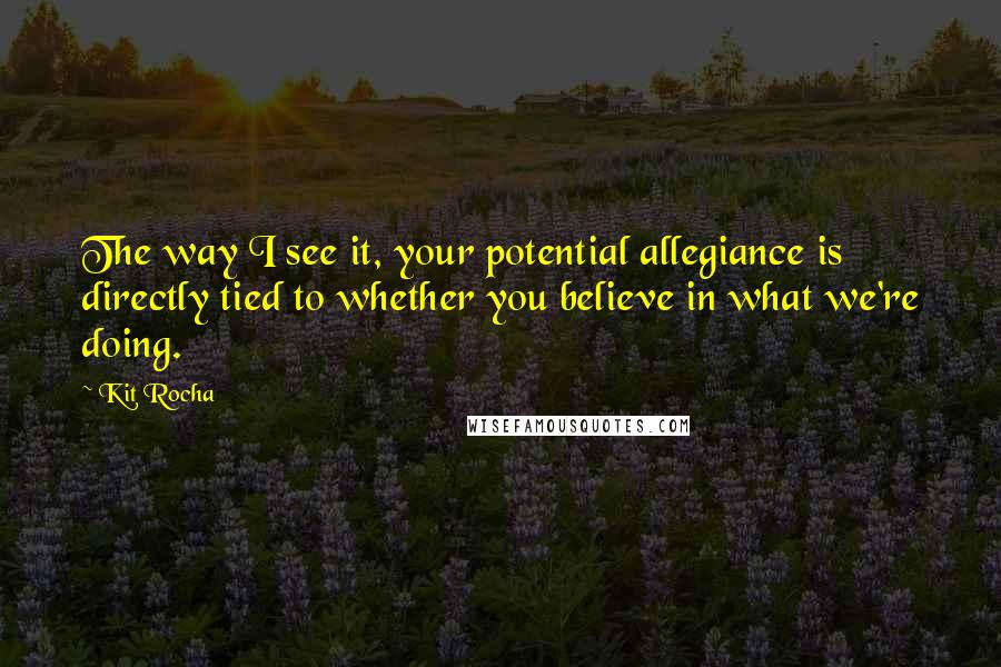 Kit Rocha Quotes: The way I see it, your potential allegiance is directly tied to whether you believe in what we're doing.