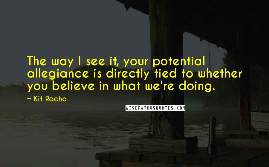 Kit Rocha Quotes: The way I see it, your potential allegiance is directly tied to whether you believe in what we're doing.