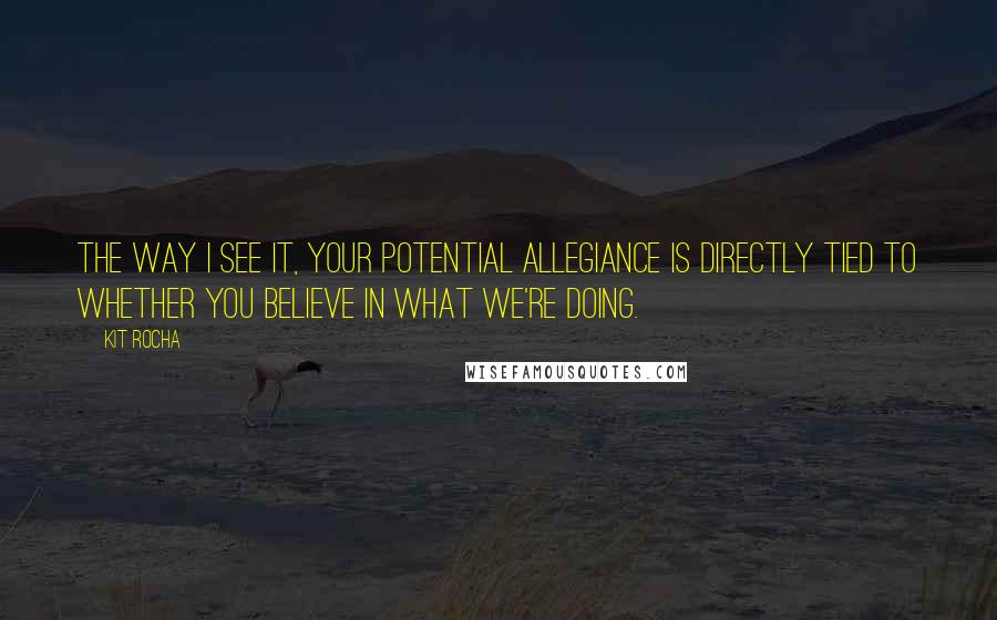 Kit Rocha Quotes: The way I see it, your potential allegiance is directly tied to whether you believe in what we're doing.