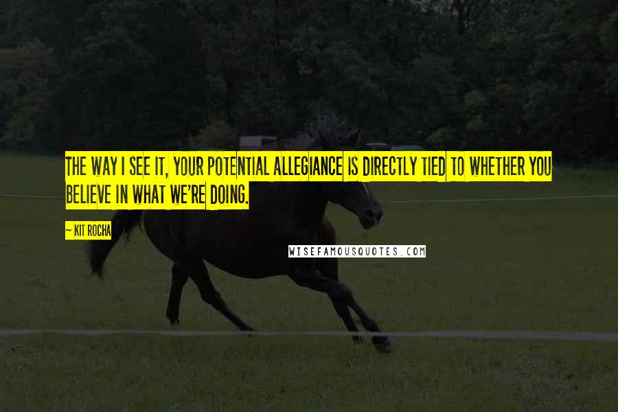 Kit Rocha Quotes: The way I see it, your potential allegiance is directly tied to whether you believe in what we're doing.