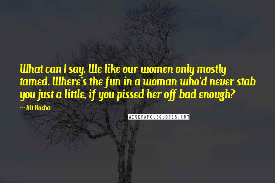 Kit Rocha Quotes: What can I say. We like our women only mostly tamed. Where's the fun in a woman who'd never stab you just a little, if you pissed her off bad enough?