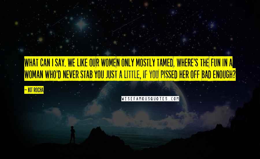 Kit Rocha Quotes: What can I say. We like our women only mostly tamed. Where's the fun in a woman who'd never stab you just a little, if you pissed her off bad enough?