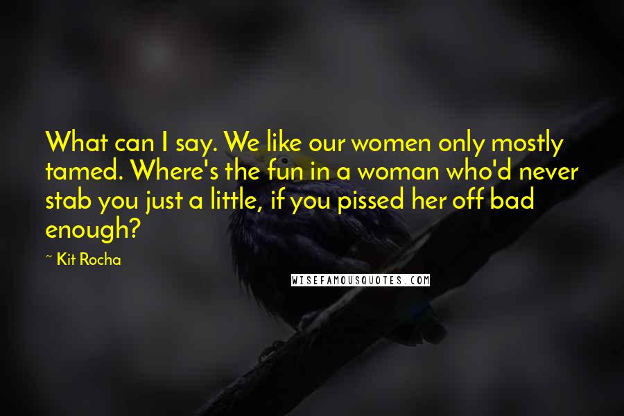 Kit Rocha Quotes: What can I say. We like our women only mostly tamed. Where's the fun in a woman who'd never stab you just a little, if you pissed her off bad enough?