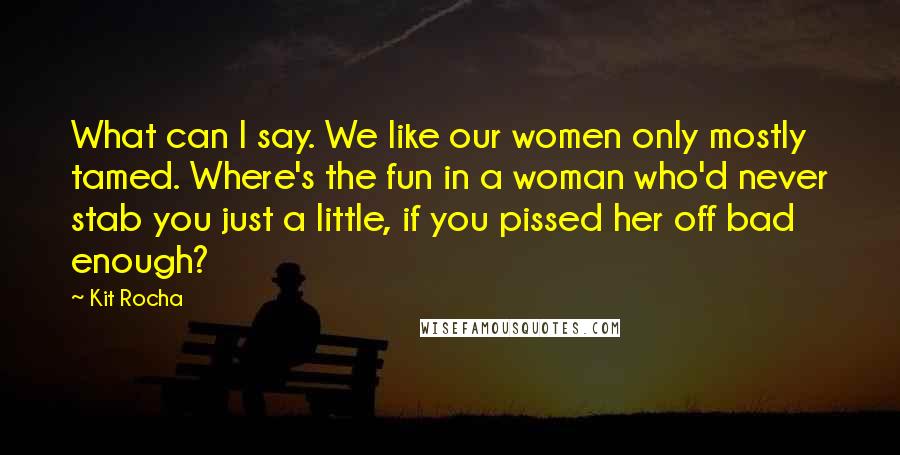 Kit Rocha Quotes: What can I say. We like our women only mostly tamed. Where's the fun in a woman who'd never stab you just a little, if you pissed her off bad enough?