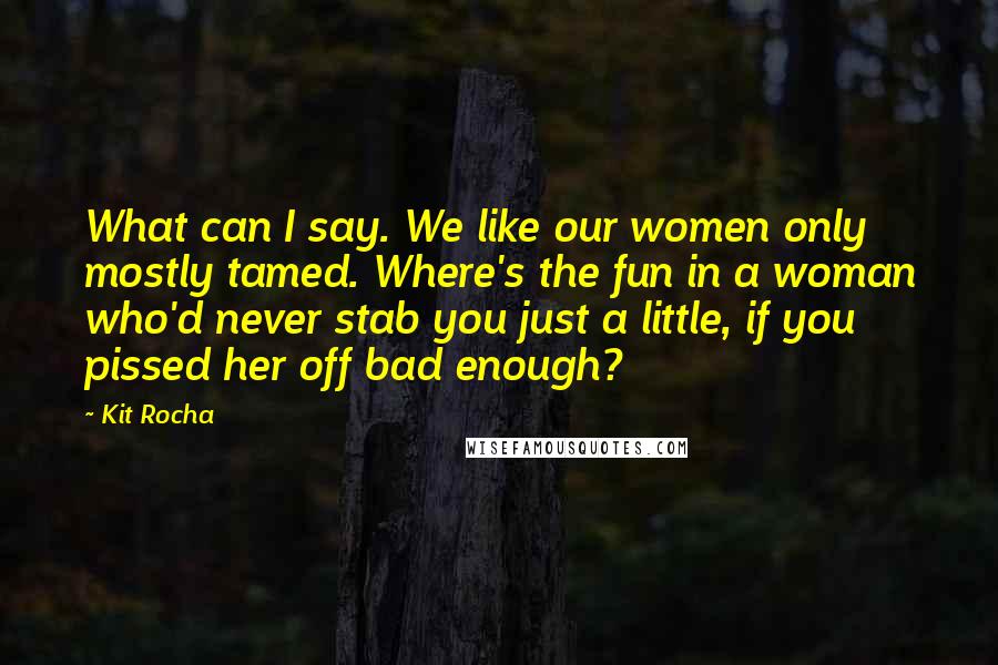 Kit Rocha Quotes: What can I say. We like our women only mostly tamed. Where's the fun in a woman who'd never stab you just a little, if you pissed her off bad enough?