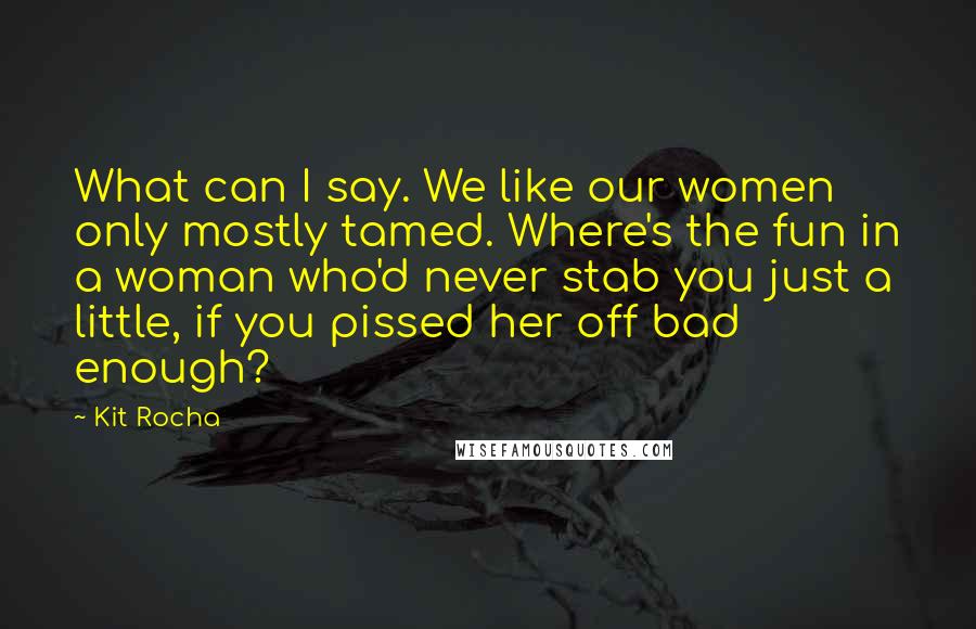 Kit Rocha Quotes: What can I say. We like our women only mostly tamed. Where's the fun in a woman who'd never stab you just a little, if you pissed her off bad enough?