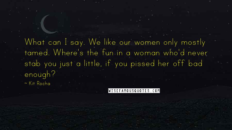 Kit Rocha Quotes: What can I say. We like our women only mostly tamed. Where's the fun in a woman who'd never stab you just a little, if you pissed her off bad enough?