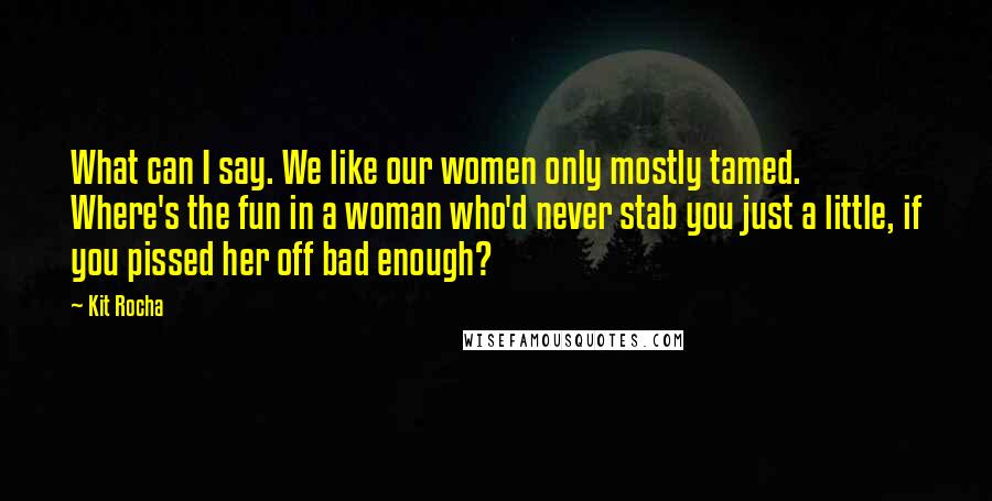 Kit Rocha Quotes: What can I say. We like our women only mostly tamed. Where's the fun in a woman who'd never stab you just a little, if you pissed her off bad enough?