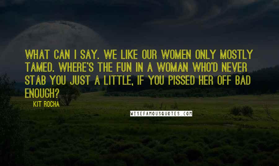 Kit Rocha Quotes: What can I say. We like our women only mostly tamed. Where's the fun in a woman who'd never stab you just a little, if you pissed her off bad enough?