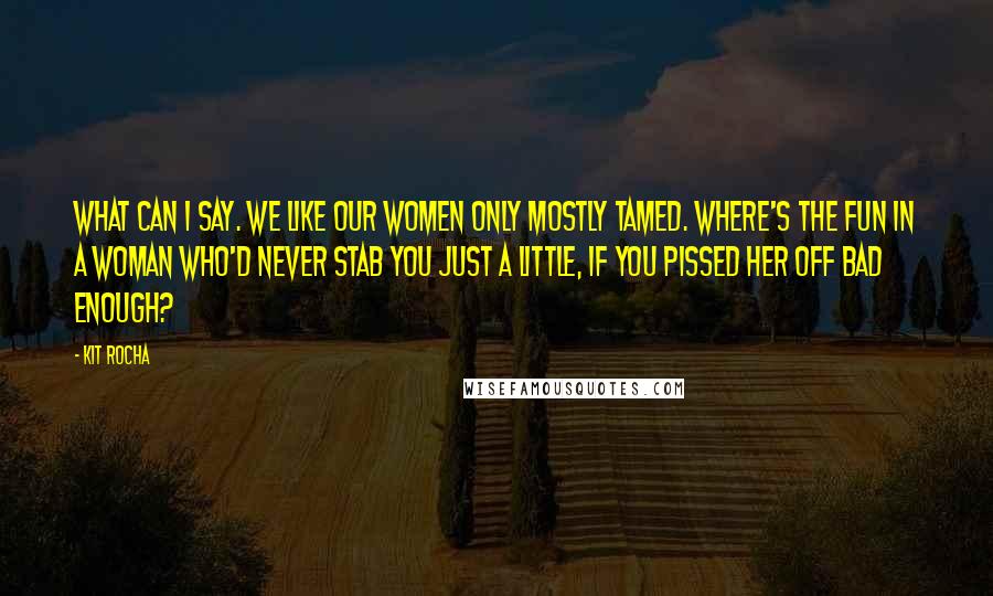 Kit Rocha Quotes: What can I say. We like our women only mostly tamed. Where's the fun in a woman who'd never stab you just a little, if you pissed her off bad enough?