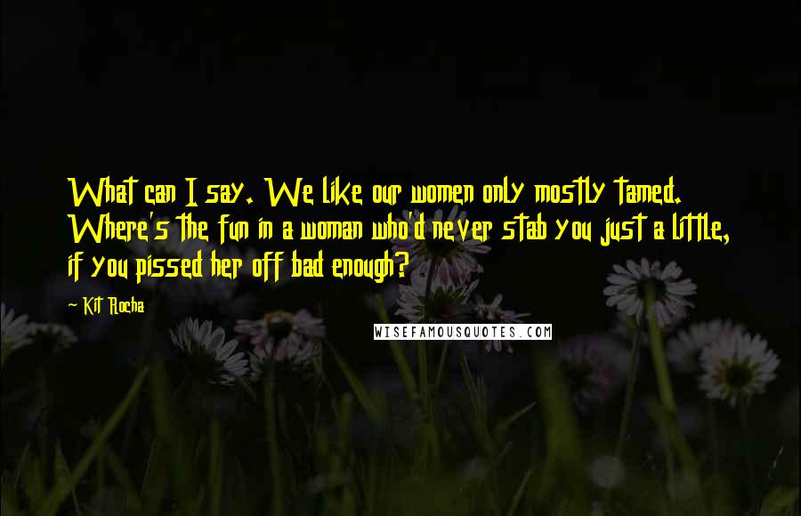 Kit Rocha Quotes: What can I say. We like our women only mostly tamed. Where's the fun in a woman who'd never stab you just a little, if you pissed her off bad enough?