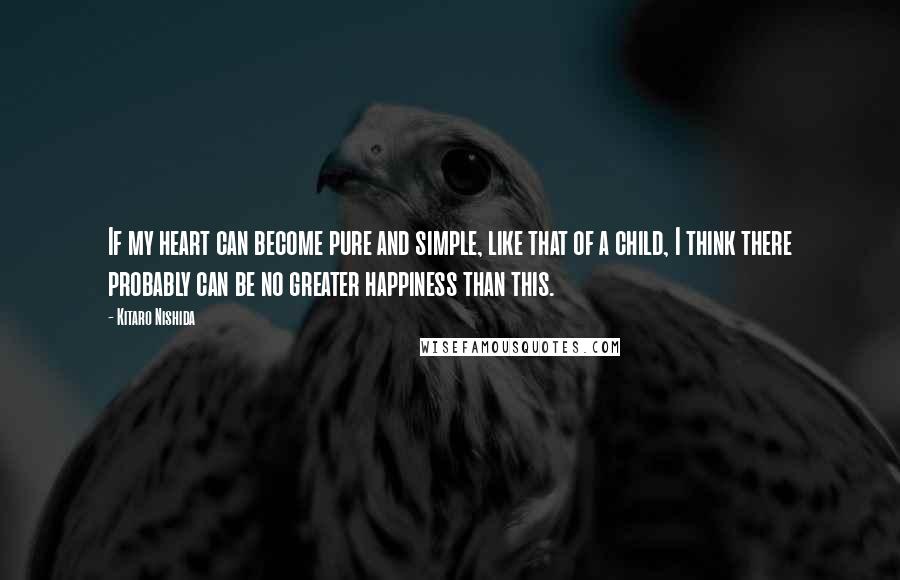 Kitaro Nishida Quotes: If my heart can become pure and simple, like that of a child, I think there probably can be no greater happiness than this.