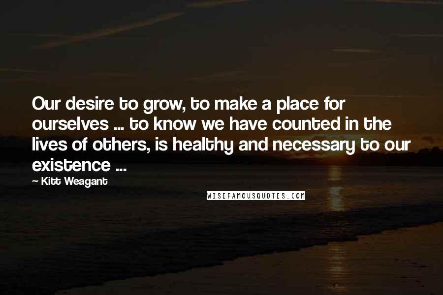 Kitt Weagant Quotes: Our desire to grow, to make a place for ourselves ... to know we have counted in the lives of others, is healthy and necessary to our existence ...