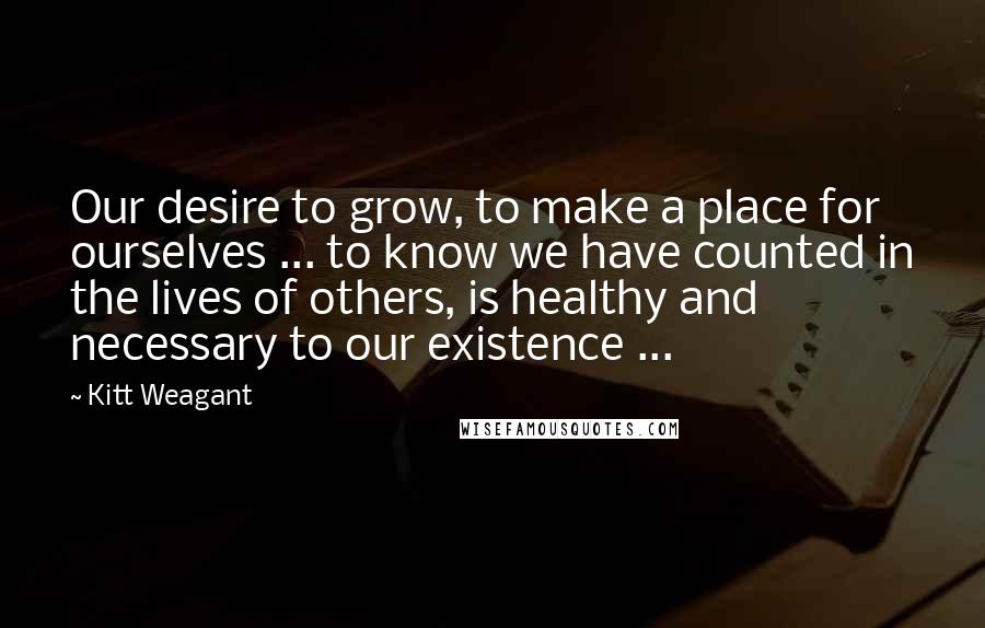 Kitt Weagant Quotes: Our desire to grow, to make a place for ourselves ... to know we have counted in the lives of others, is healthy and necessary to our existence ...